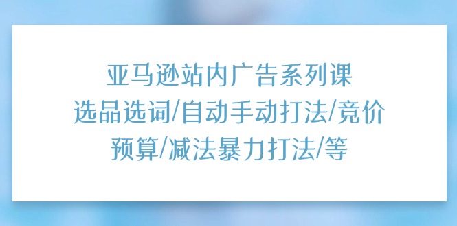 亚马逊站内广告系列课：选品选词 / 自动手动打法 / 竞价预算 / 减法暴力打法 / 等