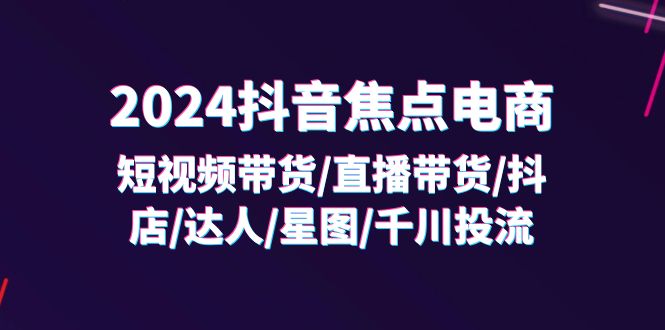 2024 抖音焦点电商：短视频带货 / 直播带货 / 抖店 / 达人 / 星图 / 千川投流 /32 节课